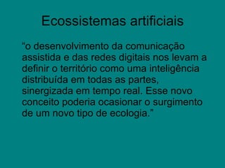 Ecossistemas artificiais “ o desenvolvimento da comunicação assistida e das redes digitais nos levam a definir o território como uma inteligência distribuída em todas as partes, sinergizada em tempo real. Esse novo conceito poderia ocasionar o surgimento de um novo tipo de ecologia.” 