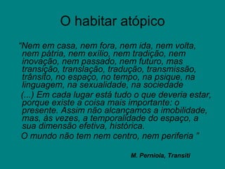 O habitar atópico “ Nem em casa, nem fora, nem ida, nem volta, nem pátria, nem exílio, nem tradição, nem inovação, nem passado, nem futuro, mas transição, translação, tradução, transmissão, trânsito, no espaço, no tempo, na psique, na linguagem, na sexualidade, na sociedade (...) Em cada lugar está tudo o que deveria estar, porque existe a coisa mais importante: o presente. Assim não alcançamos a imobilidade, mas, às vezes, a temporalidade do espaço, a sua dimensão efetiva, histórica. O mundo não tem nem centro, nem periferia   ” M. Perniola, Transiti 