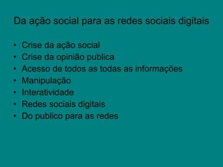 Da ação social para as redes sociais digitais Crise da ação social  Crise da opinião publica Acesso de todos as todas as informações Manipulação  Interatividade Redes sociais digitais Do publico para as redes 