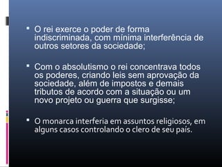  O rei exerce o poder de forma
  indiscriminada, com mínima interferência de
  outros setores da sociedade;

 Com o absolutismo o rei concentrava todos
  os poderes, criando leis sem aprovação da
  sociedade, além de impostos e demais
  tributos de acordo com a situação ou um
  novo projeto ou guerra que surgisse;

 O monarca interferia em assuntos religiosos, em
  alguns casos controlando o clero de seu país.
 