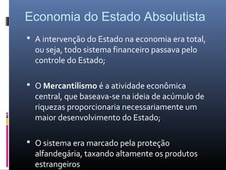 Economia do Estado Absolutista
 A intervenção do Estado na economia era total,
  ou seja, todo sistema financeiro passava pelo
  controle do Estado;

 O Mercantilismo é a atividade econômica
  central, que baseava-se na ideia de acúmulo de
  riquezas proporcionaria necessariamente um
  maior desenvolvimento do Estado;

 O sistema era marcado pela proteção
  alfandegária, taxando altamente os produtos
  estrangeiros
 