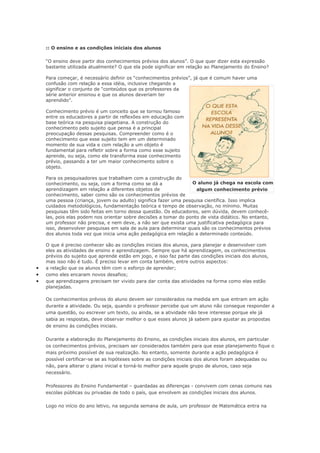 :: O ensino e as condições iniciais dos alunos

    “O ensino deve partir dos conhecimentos prévios dos alunos”. O que quer dizer esta expressão
    bastante utilizada atualmente? O que ela pode significar em relação ao Planejamento do Ensino?

    Para começar, é necessário definir os “conhecimentos prévios”, já que é comum haver uma
    confusão com relação a essa idéia, inclusive chegando a
    significar o conjunto de “conteúdos que os professores da
    série anterior ensinou e que os alunos deveriam ter
    aprendido”.

    Conhecimento prévio é um conceito que se tornou famoso
    entre os educadores a partir de reflexões em educação com
    base teórica na pesquisa piagetiana. A construção do
    conhecimento pelo sujeito que pensa é a principal
    preocupação dessas pesquisas. Compreender como é o
    conhecimento que esse sujeito tem em um determinado
    momento de sua vida e com relação a um objeto é
    fundamental para refletir sobre a forma como esse sujeito
    aprende, ou seja, como ele transforma esse conhecimento
    prévio, passando a ter um maior conhecimento sobre o
    objeto.

    Para os pesquisadores que trabalham com a construção do
    conhecimento, ou seja, com a forma como se dá a               O aluno já chega na escola com
    aprendizagem em relação a diferentes objetos de                 algum conhecimento prévio
    conhecimento, saber como são os conhecimentos prévios de
    uma pessoa (criança, jovem ou adulto) significa fazer uma pesquisa científica. Isso implica
    cuidados metodológicos, fundamentação teórica e tempo de observação, no mínimo. Muitas
    pesquisas têm sido feitas em torno dessa questão. Os educadores, sem dúvida, devem conhecê-
    las, pois elas podem nos orientar sobre decisões a tomar do ponto de vista didático. No entanto,
    um professor não precisa, e nem deve, a não ser que exista uma justificativa pedagógica para
    isso, desenvolver pesquisas em sala de aula para determinar quais são os conhecimentos prévios
    dos alunos toda vez que inicia uma ação pedagógica em relação a determinado conteúdo.

    O que é preciso conhecer são as condições iniciais dos alunos, para planejar e desenvolver com
    eles as atividades de ensino e aprendizagem. Sempre que há aprendizagem, os conhecimentos
    prévios do sujeito que aprende estão em jogo, e isso faz parte das condições iniciais dos alunos,
    mas isso não é tudo. É preciso levar em conta também, entre outros aspectos:
•   a relação que os alunos têm com o esforço de aprender;
•   como eles encaram novos desafios;
•   que aprendizagens precisam ter vivido para dar conta das atividades na forma como elas estão
    planejadas.

    Os conhecimentos prévios do aluno devem ser considerados na medida em que entram em ação
    durante a atividade. Ou seja, quando o professor percebe que um aluno não consegue responder a
    uma questão, ou escrever um texto, ou ainda, se a atividade não teve interesse porque ele já
    sabia as respostas, deve observar melhor o que esses alunos já sabem para ajustar as propostas
    de ensino às condições iniciais.

    Durante a elaboração do Planejamento do Ensino, as condições iniciais dos alunos, em particular
    os conhecimentos prévios, precisam ser considerados também para que esse planejamento fique o
    mais próximo possível de sua realização. No entanto, somente durante a ação pedagógica é
    possível certificar-se se as hipóteses sobre as condições iniciais dos alunos foram adequadas ou
    não, para alterar o plano inicial e torná-lo melhor para aquele grupo de alunos, caso seja
    necessário.

    Professores do Ensino Fundamental – guardadas as diferenças - convivem com cenas comuns nas
    escolas públicas ou privadas de todo o país, que envolvem as condições iniciais dos alunos.

    Logo no início do ano letivo, na segunda semana de aula, um professor de Matemática entra na
 