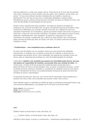 sala dos professores e, vendo seus colegas, afirma: “Esses alunos da 5ª série não vão aprender
nada. Estou começando a ensinar frações e eles não sabem nem multiplicar. Dividir então, nem
pensar”. Por que esse professor não pára imediatamente seu trabalho e reavalia seu
planejamento? Por que não conversa com a coordenação pedagógica a respeito dessas
dificuldades do grupo e solicita uma parceria para reorientar seu plano de trabalho de modo a dar
conta das dificuldades de aprendizagem de seus alunos?

Existem muitas respostas para essas questões e uma delas diz respeito à formação dos
professores nos cursos de licenciatura que, em geral, não abordam esse tipo de problema. Muito
raramente em Matemática, por exemplo, estudam como deve ser a didática do ensino das
operações fundamentais. Em conseqüência, aqueles que tentam realizar esse ensino na quinta ou
sexta série, o fazem por meio de aulas expositivas. O professor resolve algumas contas na lousa,
explicando “detalhadamente” cada “passagem” do algoritmo e perguntam se os alunos
entenderam. Em seguida, considerando que o silêncio da classe significa “Sim, entendemos”,
passa uma lista de contas para fazer em classe e em casa. E os alunos continuam sem saber
multiplicar e dividir.



:: Problematizar – uma competência que o professor deve ter

Em todo início de trabalho com um conteúdo, mesmo que este já tenha sido trabalhado
anteriormente, é necessário que o professor se preocupe em mobilizar os alunos para as
aprendizagens que deverão ocorrer. Essa mobilização, que depende das condições iniciais dos
alunos, pode ser despertada pelo professor por meio de problematizações do conteúdo.

Problematizar significa criar questões que possam ser entendidas pelos alunos, mas que
não podem ser respondidas de imediato, provocando-lhes uma vontade de saber. Em
muitos casos, o Projeto de Escola já apresenta problematizações apropriadas para o
desenvolvimento do ensino e da aprendizagem. Mas, em geral, os professores precisam, a partir
do Projeto de Escola, selecionar conteúdos e, considerando as condições iniciais de seus alunos,
realizar o Planejamento do Ensino e as problematizações necessárias ao desenvolvimento das
atividades de ensino e aprendizagem.

É importante que fique bem claro que, se os alunos não se interessarem pelas questões que o
professor faz a eles, então, são as questões que precisam mudar, não os alunos.

Essas reflexões podem ser aplicadas ao trabalho de todos os professores da educação básica, seja
uma professora alfabetizadora, um professor de 5ª a 8ª série ou de Ensino Médio.

Texto original: Vinicius Signoreli
Edição: Equipe EducaRede
Ilustrações: Michele Iacocca/Acerco CENPEC




Leia:

CENPEC Projeto de escola Raízes e Asas. São Paulo, s/d

______Trabalho Coletivo na Escola Raízes e Asas. São Paulo, s/d

CORTELLA, Mario Sergio. A escola e o conhecimento – fundamentos epistemológicos e políticos. 3ª
 