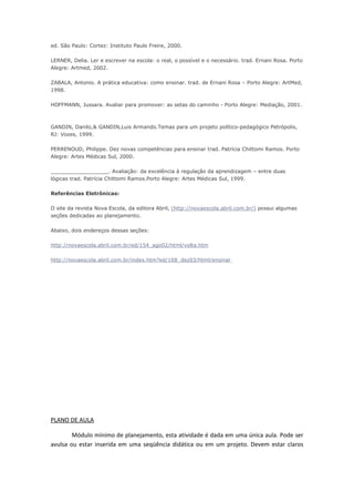 ed. São Paulo: Cortez: Instituto Paulo Freire, 2000.

LERNER, Delia. Ler e escrever na escola: o real, o possível e o necessário. trad. Ernani Rosa. Porto
Alegre: Artmed, 2002.

ZABALA, Antonio. A prática educativa: como ensinar. trad. de Ernani Rosa – Porto Alegre: ArtMed,
1998.

HOFFMANN, Jussara. Avaliar para promover: as setas do caminho - Porto Alegre: Mediação, 2001.



GANDIN, Danilo,& GANDIN,Luis Armando.Temas para um projeto político-pedagógico Petrópolis,
RJ: Vozes, 1999.

PERRENOUD, Philippe. Dez novas competências para ensinar trad. Patrícia Chittomi Ramos. Porto
Alegre: Artes Médicas Sul, 2000.

__________________. Avaliação: da excelência à regulação da aprendizagem – entre duas
lógicas trad. Patrícia Chittomi Ramos.Porto Alegre: Artes Médicas Sul, 1999.

Referências Eletrônicas:

O site da revista Nova Escola, da editora Abril, (http://novaescola.abril.com.br/) possui algumas
seções dedicadas ao planejamento.

Abaixo, dois endereços dessas seções:

http://novaescola.abril.com.br/ed/154_ago02/html/volta.htm

http://novaescola.abril.com.br/index.htm?ed/168_dez03/html/ensinar




PLANO DE AULA

        Módulo mínimo de planejamento, esta atividade é dada em uma única aula. Pode ser
avulsa ou estar inserida em uma seqüência didática ou em um projeto. Devem estar claros
 