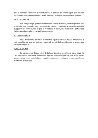 para o professor: o conteúdo a ser trabalhado, os objetivos de aprendizagem, que recursos
serão necessários para desenvolver a aula e como será avaliado o aproveitamento do aluno.

PROJETOS DE ENSINO

        Tem duração longa, pode levar até um ano. Envolve a construção de um produto final
– um livro, uma exposição, uma campanha, por exemplo – destinado a um público definido,
que podem ser outros alunos, os pais, os moradores do bairro, etc. Nesse caso, a participação
da turma se dá em todas as etapas do planejamento.

SEQUENCIA DIDÁTICA

       Nessa modalidade, a duração é limitada a algumas semanas de aula. O conteúdo é
mais específico que o de um projeto e é explorado em atividade seguidas, que se tornam cada
vez mais complexas.

PLANO DE ENSINO

        É o planejamento do que vai ser trabalhado durante o semestre ou o ano letivo. No
caso do professor polivalente, envolvem os objetivos de aprendizagem de todas as disciplinas,
os conteúdos a serem trabalhados, os procedimentos a serem utilizados, os recursos didáticos
e as formas de avaliação.
 