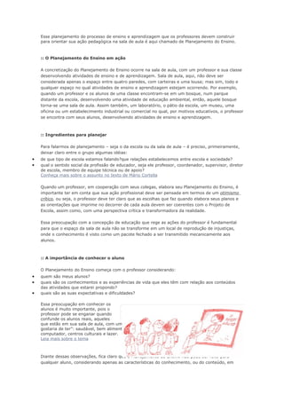 Esse planejamento do processo de ensino e aprendizagem que os professores devem construir
    para orientar sua ação pedagógica na sala de aula é aqui chamado de Planejamento do Ensino.



    :: O Planejamento do Ensino em ação

    A concretização do Planejamento de Ensino ocorre na sala de aula, com um professor e sua classe
    desenvolvendo atividades de ensino e de aprendizagem. Sala de aula, aqui, não deve ser
    considerada apenas o espaço entre quatro paredes, com carteiras e uma lousa; mas sim, todo e
    qualquer espaço no qual atividades de ensino e aprendizagem estejam ocorrendo. Por exemplo,
    quando um professor e os alunos de uma classe encontram-se em um bosque, num parque
    distante da escola, desenvolvendo uma atividade de educação ambiental, então, aquele bosque
    torna-se uma sala de aula. Assim também, um laboratório, o pátio da escola, um museu, uma
    oficina ou um estabelecimento industrial ou comercial no qual, por motivos educativos, o professor
    se encontra com seus alunos, desenvolvendo atividades de ensino e aprendizagem.



    :: Ingredientes para planejar

    Para falarmos de planejamento – seja o da escola ou da sala de aula – é preciso, primeiramente,
    deixar claro entre o grupo algumas idéias:
•   de que tipo de escola estamos falando?que relações estabelecemos entre escola e sociedade?
•   qual o sentido social da profissão de educador, seja ele professor, coordenador, supervisor, diretor
    de escola, membro de equipe técnica ou de apoio?
    Conheça mais sobre o assunto no texto de Mário Cortella

    Quando um professor, em cooperação com seus colegas, elabora seu Planejamento do Ensino, é
    importante ter em conta que sua ação profissional deve ser pensada em termos de um otimismo
    crítico, ou seja, o professor deve ter claro que as escolhas que faz quando elabora seus planos e
    as orientações que imprime no decorrer de cada aula devem ser coerentes com o Projeto de
    Escola, assim como, com uma perspectiva crítica e transformadora da realidade.

    Essa preocupação com a concepção de educação que rege as ações do professor é fundamental
    para que o espaço da sala de aula não se transforme em um local de reprodução de injustiças,
    onde o conhecimento é visto como um pacote fechado a ser transmitido mecanicamente aos
    alunos.



    :: A importância de conhecer o aluno

    O Planejamento do Ensino começa com o professor considerando:
•   quem são meus alunos?
•   quais são os conhecimentos e as experiências de vida que eles têm com relação aos conteúdos
    das atividades que estarei propondo?
•   quais são as suas expectativas e dificuldades?

    Essa preocupação em conhecer os
    alunos é muito importante, pois o
    professor pode se enganar quando       Conhecer o aluno real é fundamental para o Projeto
    confunde os alunos reais, aqueles
    que estão em sua sala de aula, com um modelo idealizado, geralmente aquele que “todo professor
    gostaria de ter”: saudável, bem alimentado, cuidado pela família, com acesso a livros,
    computador, centros culturais e lazer.
    Leia mais sobre o tema



    Diante dessas observações, fica claro que o Planejamento do Ensino não pode ser feito para
    qualquer aluno, considerando apenas as características do conhecimento, ou do conteúdo, em
 