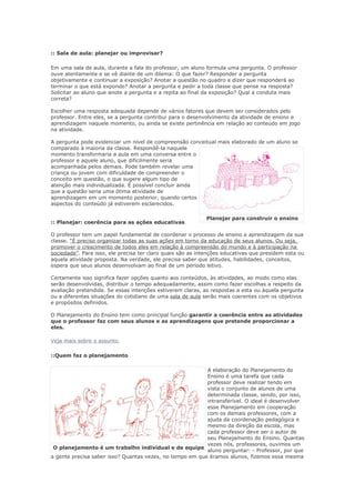 :: Sala de aula: planejar ou improvisar?

Em uma sala de aula, durante a fala do professor, um aluno formula uma pergunta. O professor
ouve atentamente e se vê diante de um dilema: O que fazer? Responder a pergunta
objetivamente e continuar a exposição? Anotar a questão no quadro e dizer que responderá ao
terminar o que está expondo? Anotar a pergunta e pedir a toda classe que pense na resposta?
Solicitar ao aluno que anote a pergunta e a repita ao final da exposição? Qual a conduta mais
correta?

Escolher uma resposta adequada depende de vários fatores que devem ser considerados pelo
professor. Entre eles, se a pergunta contribui para o desenvolvimento da atividade de ensino e
aprendizagem naquele momento, ou ainda se existe pertinência em relação ao conteúdo em jogo
na atividade.

A pergunta pode evidenciar um nível de compreensão conceitual mais elaborado de um aluno se
comparado à maioria da classe. Respondê-la naquele
momento transformaria a aula em uma conversa entre o
professor e aquele aluno, que dificilmente seria
acompanhada pelos demais. Pode também revelar uma
criança ou jovem com dificuldade de compreender o
conceito em questão, o que sugere algum tipo de
atenção mais individualizada. É possível concluir ainda
que a questão seria uma ótima atividade de
aprendizagem em um momento posterior, quando certos
aspectos do conteúdo já estiverem esclarecidos.

                                                            Planejar para construir o ensino
:: Planejar: coerência para as ações educativas

O professor tem um papel fundamental de coordenar o processo de ensino e aprendizagem da sua
classe. “É preciso organizar todas as suas ações em torno da educação de seus alunos. Ou seja,
promover o crescimento de todos eles em relação à compreensão do mundo e à participação na
sociedade”. Para isso, ele precisa ter claro quais são as intenções educativas que presidem esta ou
aquela atividade proposta. Na verdade, ele precisa saber que atitudes, habilidades, conceitos,
espera que seus alunos desenvolvam ao final de um período letivo.

Certamente isso significa fazer opções quanto aos conteúdos, às atividades, ao modo como elas
serão desenvolvidas, distribuir o tempo adequadamente, assim como fazer escolhas a respeito da
avaliação pretendida. Se essas intenções estiverem claras, as respostas a esta ou àquela pergunta
ou a diferentes situações do cotidiano de uma sala de aula serão mais coerentes com os objetivos
e propósitos definidos.

O Planejamento do Ensino tem como principal função garantir a coerência entre as atividades
que o professor faz com seus alunos e as aprendizagens que pretende proporcionar a
eles.

Veja mais sobre o assunto

::Quem faz o planejamento

                                                          A elaboração do Planejamento do
                                                          Ensino é uma tarefa que cada
                                                          professor deve realizar tendo em
                                                          vista o conjunto de alunos de uma
                                                          determinada classe, sendo, por isso,
                                                          intransferível. O ideal é desenvolver
                                                          esse Planejamento em cooperação
                                                          com os demais professores, com a
                                                          ajuda da coordenação pedagógica e
                                                          mesmo da direção da escola, mas
                                                          cada professor deve ser o autor de
                                                          seu Planejamento do Ensino. Quantas
                                                          vezes nós, professores, ouvimos um
 O planejamento é um trabalho individual e de equipe
                                                          aluno perguntar: - Professor, por que
a gente precisa saber isso? Quantas vezes, no tempo em que éramos alunos, fizemos essa mesma
 
