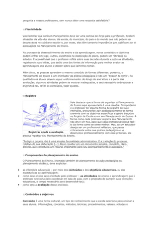pergunta a nossos professores, sem nunca obter uma resposta satisfatória?


    :: Flexibilidade

    Vale lembrar que nenhum Planejamento deve ser uma camisa-de-força para o professor. Existem
    situações da vida dos alunos, da escola, do município, do país e do mundo que não podem ser
    desprezadas no cotidiano escolar e, por vezes, elas têm tamanha importância que justificam por si
    adequações no Planejamento do Ensino.

    No processo de desenvolvimento do ensino e da aprendizagem, novos conteúdos e objetivos
    podem entrar em jogo; outros, escolhidos na elaboração do plano, podem ser retirados ou
    adiados. É aconselhável que o professor reflita sobre suas decisões durante e após as atividades,
    registrando suas idéias, que serão uma das fontes de informação para melhor avaliar as
    aprendizagens dos alunos e decidir sobre que caminhos tomar.

    Além disso, as pessoas aprendem o mesmo conteúdo de formas diferentes; portanto, o
    Planejamento do Ensino é um orientador da prática pedagógica e não um “ditador de ritmo”, no
    qual todos os alunos devem seguir uniformemente. Ao longo do ano letivo e a partir das
    avaliações, algumas atividades podem se mostrar inadequadas, e será necessário redirecionar e
    diversificá-las, rever os conteúdos, fazer ajustes.



    :: Registro

                                            Vale destacar que a forma de organizar o Planejamento
                                            do Ensino aqui apresentado é uma escolha. O importante
                                            é o professor ter alguma forma de registro de suas
                                            intenções, procurando agir pedagogicamente de forma
                                            coerente com os objetivos específicos e gerais traçados
                                            no Projeto de Escola e em seu Planejamento do Ensino. A
                                            forma como cada professor registra seu Planejamento
                                            não deve ser fixa, para que cada profissional possa fazê-
                                            lo da forma como se sente melhor. Mas, se um educador
                                            deseja ser um profissional reflexivo, que pensa
                                            criticamente sobre sua prática pedagógica e se
         Registrar ajuda a avaliação        desenvolve profissionalmente com esse processo, ele
    precisa registrar seu Planejamento do Ensino.

    "Redigir o projeto não é uma simples formalidade administrativa. É a tradução do processo
    coletivo de sua elaboração [...]. Deve resultar em um documento simples, completo, claro,
    preciso, que constituirá um recurso importante para seu acompanhamento e avaliação."


    :: Componentes do planejamento do ensino

    O Planejamento do Ensino, chamado também de planejamento da ação pedagógica ou
    planejamento didático, deve explicitar:

•   as intenções educativas – por meio dos conteúdos e dos objetivos educativos, ou das
    expectativas de aprendizagem;
•   como esse ensino será orientado pelo professor – as atividades de ensino e aprendizagem que o
    professor seleciona para coordenar em sala de aula, com o propósito de cumprir suas intenções
    educativas, o tempo necessário para desenvolvê-las);
•   como será a avaliação desse processo.



    :: Conteúdos e objetivos

    Conteúdo é uma forma cultural, um tipo de conhecimento que a escola seleciona para ensinar a
    seus alunos. Informações, conceitos, métodos, técnicas, procedimentos, valores, atitudes e
 