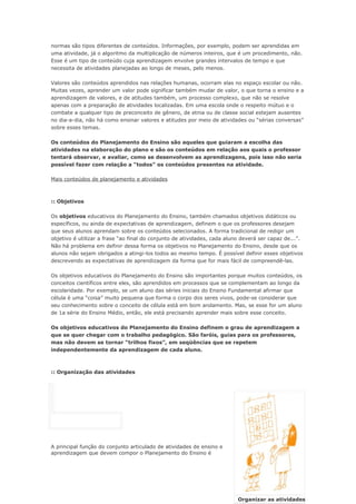 normas são tipos diferentes de conteúdos. Informações, por exemplo, podem ser aprendidas em
uma atividade, já o algoritmo da multiplicação de números inteiros, que é um procedimento, não.
Esse é um tipo de conteúdo cuja aprendizagem envolve grandes intervalos de tempo e que
necessita de atividades planejadas ao longo de meses, pelo menos.

Valores são conteúdos aprendidos nas relações humanas, ocorram elas no espaço escolar ou não.
Muitas vezes, aprender um valor pode significar também mudar de valor, o que torna o ensino e a
aprendizagem de valores, e de atitudes também, um processo complexo, que não se resolve
apenas com a preparação de atividades localizadas. Em uma escola onde o respeito mútuo e o
combate a qualquer tipo de preconceito de gênero, de etnia ou de classe social estejam ausentes
no dia-a-dia, não há como ensinar valores e atitudes por meio de atividades ou “sérias conversas”
sobre esses temas.

Os conteúdos do Planejamento do Ensino são aqueles que guiaram a escolha das
atividades na elaboração do plano e são os conteúdos em relação aos quais o professor
tentará observar, e avaliar, como se desenvolvem as aprendizagens, pois isso não seria
possível fazer com relação a “todos” os conteúdos presentes na atividade.

Mais conteúdos de planejamento e atividades



:: Objetivos

Os objetivos educativos do Planejamento do Ensino, também chamados objetivos didáticos ou
específicos, ou ainda de expectativas de aprendizagem, definem o que os professores desejam
que seus alunos aprendam sobre os conteúdos selecionados. A forma tradicional de redigir um
objetivo é utilizar a frase “ao final do conjunto de atividades, cada aluno deverá ser capaz de...”.
Não há problema em definir dessa forma os objetivos no Planejamento do Ensino, desde que os
alunos não sejam obrigados a atingi-los todos ao mesmo tempo. É possível definir esses objetivos
descrevendo as expectativas de aprendizagem da forma que for mais fácil de compreendê-las.

Os objetivos educativos do Planejamento do Ensino são importantes porque muitos conteúdos, os
conceitos científicos entre eles, são aprendidos em processos que se complementam ao longo da
escolaridade. Por exemplo, se um aluno das séries iniciais do Ensino Fundamental afirmar que
célula é uma “coisa” muito pequena que forma o corpo dos seres vivos, pode-se considerar que
seu conhecimento sobre o conceito de célula está em bom andamento. Mas, se esse for um aluno
de 1a série do Ensino Médio, então, ele está precisando aprender mais sobre esse conceito.

Os objetivos educativos do Planejamento do Ensino definem o grau de aprendizagem a
que se quer chegar com o trabalho pedagógico. São faróis, guias para os professores,
mas não devem se tornar “trilhos fixos”, em seqüências que se repetem
independentemente da aprendizagem de cada aluno.



:: Organização das atividades




A principal função do conjunto articulado de atividades de ensino e
aprendizagem que devem compor o Planejamento do Ensino é




                                                                          Organizar as atividades
 