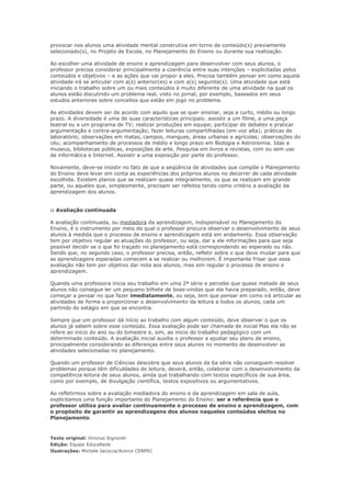 provocar nos alunos uma atividade mental construtiva em torno de conteúdo(s) previamente
selecionado(s), no Projeto de Escola, no Planejamento do Ensino ou durante sua realização.

Ao escolher uma atividade de ensino e aprendizagem para desenvolver com seus alunos, o
professor precisa considerar principalmente a coerência entre suas intenções – explicitadas pelos
conteúdos e objetivos – e as ações que vai propor a eles. Precisa também pensar em como aquela
atividade irá se articular com a(s) anterior(es) e com a(s) seguinte(s). Uma atividade que está
iniciando o trabalho sobre um ou mais conteúdos é muito diferente de uma atividade na qual os
alunos estão discutindo um problema real, visto no jornal, por exemplo, baseados em seus
estudos anteriores sobre conceitos que estão em jogo no problema.

As atividades devem ser de acordo com aquilo que se quer ensinar, seja a curto, médio ou longo
prazo. A diversidade é uma de suas características principais: assistir a um filme, a uma peça
teatral ou a um programa de TV; realizar produções em equipe; participar de debates e praticar
argumentação e contra-argumentação; fazer leituras compartilhadas (em voz alta); práticas de
laboratório; observações em matas, campos, mangues, áreas urbanas e agrícolas; observações do
céu; acompanhamento de processos de médio e longo prazo em Biologia e Astronomia. Idas a
museus, bibliotecas públicas, exposições de arte. Pesquisa em livros e revistas, com ou sem uso
de informática e Internet. Assistir a uma exposição por parte do professor.

Novamente, deve-se insistir no fato de que a seqüência de atividades que compõe o Planejamento
do Ensino deve levar em conta as experiências dos próprios alunos no decorrer de cada atividade
escolhida. Existem planos que se realizam quase integralmente, os que se realizam em grande
parte, ou aqueles que, simplesmente, precisam ser refeitos tendo como critério a avaliação da
aprendizagem dos alunos.


:: Avaliação continuada

A avaliação continuada, ou mediadora da aprendizagem, indispensável no Planejamento do
Ensino, é o instrumento por meio do qual o professor procura observar o desenvolvimento de seus
alunos à medida que o processo de ensino e aprendizagem está em andamento. Essa observação
tem por objetivo regular as atuações do professor, ou seja, dar a ele informações para que seja
possível decidir se o que foi traçado no planejamento está correspondendo ao esperado ou não.
Sendo que, no segundo caso, o professor precisa, então, refletir sobre o que deve mudar para que
as aprendizagens esperadas comecem a se realizar ou melhorem. É importante frisar que essa
avaliação não tem por objetivo dar nota aos alunos, mas sim regular o processo de ensino e
aprendizagem.

Quando uma professora inicia seu trabalho em uma 2ª série e percebe que quase metade de seus
alunos não consegue ler um pequeno bilhete de boas-vindas que ela havia preparado, então, deve
começar a pensar no que fazer imediatamente, ou seja, tem que pensar em como irá articular as
atividades de forma a proporcionar o desenvolvimento da leitura a todos os alunos, cada um
partindo do estágio em que se encontra.

Sempre que um professor dá início ao trabalho com algum conteúdo, deve observar o que os
alunos já sabem sobre esse conteúdo. Essa avaliação pode ser chamada de inicial Mas ela não se
refere ao início do ano ou do bimestre e, sim, ao início do trabalho pedagógico com um
determinado conteúdo. A avaliação inicial auxilia o professor a ajustar seu plano de ensino,
principalmente considerando as diferenças entre seus alunos no momento de desenvolver as
atividades selecionadas no planejamento.

Quando um professor de Ciências descobre que seus alunos da 6a série não conseguem resolver
problemas porque têm dificuldades de leitura, deverá, então, colaborar com o desenvolvimento da
competência leitora de seus alunos, ainda que trabalhando com textos específicos de sua área,
como por exemplo, de divulgação científica, textos expositivos ou argumentativos.

Ao refletirmos sobre a avaliação mediadora do ensino e da aprendizagem em sala de aula,
explicitamos uma função importante do Planejamento do Ensino: ser a referência que o
professor utiliza para avaliar continuamente o processo de ensino e aprendizagem, com
o propósito de garantir as aprendizagens dos alunos naqueles conteúdos eleitos no
Planejamento.



Texto original: Vinicius Signoreli
Edição: Equipe EducaRede
Ilustrações: Michele Iacocca/Acerco CENPEC
 