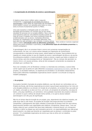 :: A organização de atividades de ensino e aprendizagem




O objetivo desse texto é refletir sobre o segundo
componente: a organização de atividades de ensino e
aprendizagem. Essas idéias de organização das atividades de
ensino podem e devem ser adotadas para todos os ciclos,
tanto no Ensino Fundamental quanto no Médio.

Uma aula expositiva e dialogada pode ser uma ótima
atividade para formalizar um conceito que já vem sendo
estudado há semanas em um projeto didático. Mas a mesma
aula expositiva pode ser uma péssima escolha quando se
trata de iniciar o trabalho com novos conteúdos ainda não
problematizados com os alunos. Conteúdos diferentes
precisam ser trabalhados com atividades diferentes. Mas,
para além de cada atividade e seu conteúdo, é preciso pensar
                                                              Para construir é preciso organizar
sobre a melhor articulação entre os diferentes conteúdos
eleitos para serem ensinados e aprendidos, e os diferentes tipos de atividades presentes no
trabalho pedagógico.

A aprendizagem não é um processo linear e ocorre com sucessivas reorganizações do
conhecimento. Por isso, se o ensino estiver baseado em fragmentos de conhecimento
correspondendo a intervalos de tempo iguais, estará fadado ao fracasso. Esse problema tem se
repetido em nossas escolas no que diz respeito ao ensino e aprendizagem da leitura e da escrita.
Os professores propõem a mesma atividade a todos os alunos e espera que todos a realizem no
mesmo tempo, para dar prosseguimento ao “planejamento”. Mas as crianças não aprendem no
mesmo ritmo e, em poucas semanas, várias já não conseguem compreender as propostas de
atividade que o professor faz.

Para criar condições a fim de flexibilizar o tempo e a retomada dos conteúdos, a autora Delia
Lerner sugere que se ponha em ação diferentes modalidades organizativas do ensino, que são: os
projetos, as atividades habituais, as seqüências de atividades e as atividades independentes.
Essas quatro diferentes modalidades organizativas devem coexistir e se articular ao longo do
trabalho pedagógico.



:: Os projetos

Os projetos (também chamados de projetos didáticos), que não devem ser confundidos com os
Projetos de Escola, são formas organizativas do ensino cuja principal característica é ter início em
uma situação-problema e se articular em função de um propósito, um produto final, que pode ser
um objeto, uma ação ou os dois (um livro, um mural, um prospecto de campanha, uma peça de
teatro, uma peça radiofônica, um seminário). Uma qualidade importante dos projetos é oferecer
um contexto no qual o esforço de estudar tenha sentido, e no qual os alunos realizem
aprendizagens com alto grau de significação.

Não há um tempo ideal de duração de um projeto, pois, dependendo dos objetivos traçados, ele
pode durar dias ou até meses. Os projetos de duração mais longa permitem ao professor
compartilhar o planejamento das ações voltadas à construção do produto final com seus alunos,
desenvolvendo também suas capacidades para elaborar cronogramas. Nesses casos, “uma vez
fixada a data em que o produto final deve estar elaborado, é possível discutir um cronograma
retroativo e definir as etapas que será necessário percorrer, as responsabilidades que cada grupo
deverá assumir e as datas que deverão ser respeitadas para se alcançar o combinado no prazo
previsto ”. É a modalidade organizativa do ensino que mais se afina com os trabalhos
interdisciplinares.
 