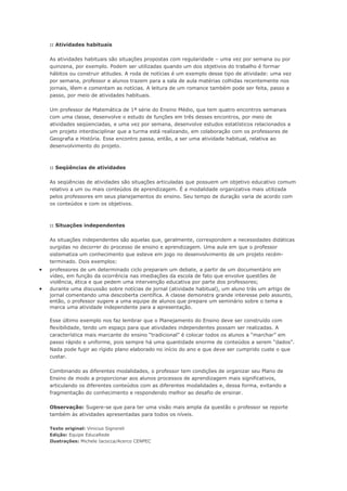 :: Atividades habituais

    As atividades habituais são situações propostas com regularidade – uma vez por semana ou por
    quinzena, por exemplo. Podem ser utilizadas quando um dos objetivos do trabalho é formar
    hábitos ou construir atitudes. A roda de notícias é um exemplo desse tipo de atividade: uma vez
    por semana, professor e alunos trazem para a sala de aula matérias colhidas recentemente nos
    jornais, lêem e comentam as notícias. A leitura de um romance também pode ser feita, passo a
    passo, por meio de atividades habituais.

    Um professor de Matemática de 1ª série do Ensino Médio, que tem quatro encontros semanais
    com uma classe, desenvolve o estudo de funções em três desses encontros, por meio de
    atividades seqüenciadas, e uma vez por semana, desenvolve estudos estatísticos relacionados a
    um projeto interdisciplinar que a turma está realizando, em colaboração com os professores de
    Geografia e História. Esse encontro passa, então, a ser uma atividade habitual, relativa ao
    desenvolvimento do projeto.



    :: Seqüências de atividades

    As seqüências de atividades são situações articuladas que possuem um objetivo educativo comum
    relativo a um ou mais conteúdos de aprendizagem. É a modalidade organizativa mais utilizada
    pelos professores em seus planejamentos do ensino. Seu tempo de duração varia de acordo com
    os conteúdos e com os objetivos.



    :: Situações independentes

    As situações independentes são aquelas que, geralmente, correspondem a necessidades didáticas
    surgidas no decorrer do processo de ensino e aprendizagem. Uma aula em que o professor
    sistematiza um conhecimento que esteve em jogo no desenvolvimento de um projeto recém-
    terminado. Dois exemplos:
•   professores de um determinado ciclo preparam um debate, a partir de um documentário em
    vídeo, em função da ocorrência nas imediações da escola de fato que envolve questões de
    violência, ética e que pedem uma intervenção educativa por parte dos professores;
•   durante uma discussão sobre notícias de jornal (atividade habitual), um aluno trás um artigo de
    jornal comentando uma descoberta científica. A classe demonstra grande interesse pelo assunto,
    então, o professor sugere a uma equipe de alunos que prepare um seminário sobre o tema e
    marca uma atividade independente para a apresentação.

    Esse último exemplo nos faz lembrar que o Planejamento do Ensino deve ser construído com
    flexibilidade, tendo um espaço para que atividades independentes possam ser realizadas. A
    característica mais marcante do ensino “tradicional” é colocar todos os alunos a “marchar” em
    passo rápido e uniforme, pois sempre há uma quantidade enorme de conteúdos a serem “dados”.
    Nada pode fugir ao rígido plano elaborado no início do ano e que deve ser cumprido custe o que
    custar.

    Combinando as diferentes modalidades, o professor tem condições de organizar seu Plano de
    Ensino de modo a proporcionar aos alunos processos de aprendizagem mais significativos,
    articulando os diferentes conteúdos com as diferentes modalidades e, dessa forma, evitando a
    fragmentação do conhecimento e respondendo melhor ao desafio de ensinar.

    Observação: Sugere-se que para ter uma visão mais ampla da questão o professor se reporte
    também às atividades apresentadas para todos os níveis.

    Texto original: Vinicius Signoreli
    Edição: Equipe EducaRede
    Ilustrações: Michele Iacocca/Acerco CENPEC
 