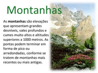 Montanhas   As  montanhas  são elevações que apresentam grandes desníveis, vales profundos e cumes muito altos e altitudes superiores a 1000 metros. As pontas podem terminar em forma de pico ou arredondadas, conforme se tratem de montanhas mais recentes ou mais antigas. 