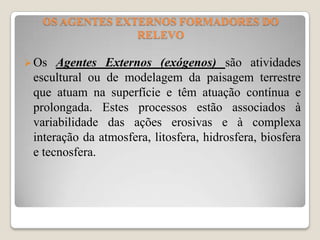 OS AGENTES EXTERNOS FORMADORES DO
RELEVO
 Os

Agentes Externos (exógenos) são atividades
escultural ou de modelagem da paisagem terrestre
que atuam na superfície e têm atuação contínua e
prolongada. Estes processos estão associados à
variabilidade das ações erosivas e à complexa
interação da atmosfera, litosfera, hidrosfera, biosfera
e tecnosfera.

 