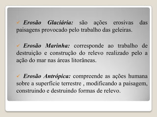 

Erosão Glaciária: são ações erosivas
paisagens provocado pelo trabalho das geleiras.

das



Erosão Marinha: corresponde ao trabalho de
destruição e construção do relevo realizado pelo a
ação do mar nas áreas litorâneas.


Erosão Antrópica: compreende as ações humana
sobre a superfície terrestre , modificando a paisagem,
construindo e destruindo formas de relevo.

 