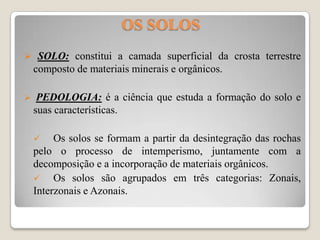 OS SOLOS
 SOLO: constitui a camada superficial da crosta terrestre

composto de materiais minerais e orgânicos.


PEDOLOGIA: é a ciência que estuda a formação do solo e
suas características.


Os solos se formam a partir da desintegração das rochas
pelo o processo de intemperismo, juntamente com a
decomposição e a incorporação de materiais orgânicos.

Os solos são agrupados em três categorias: Zonais,
Interzonais e Azonais.

 