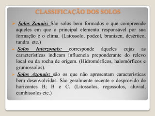 CLASSIFICAÇÃO DOS SOLOS
 Solos Zonais: São solos bem formados e que compreende

aqueles em que o principal elemento responsável por sua
formação é o clima. (Latossolo, podzol, brunizen, desértico,
tundra etc.)
 Solos
Interzonais: corresponde àqueles cujas as
características indicam influencia preponderante do relevo
local ou da rocha de origem. (Hidromórficos, halomórficos e
grumossolos).
 Solos Azonais: são os que não apresentam características
bem desenvolvidas. São geralmente recente e desprovido de
horizontes B; B e C. (Litossolos, regossolos, aluvial,
cambissolos etc.)

 