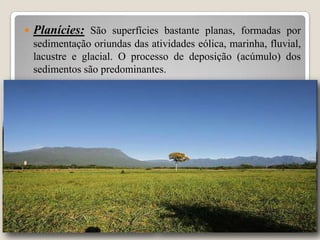 

Planícies: São superfícies bastante planas, formadas por
sedimentação oriundas das atividades eólica, marinha, fluvial,
lacustre e glacial. O processo de deposição (acúmulo) dos
sedimentos são predominantes.

 