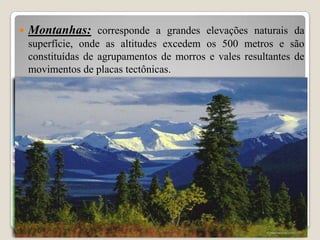 

Montanhas: corresponde a grandes elevações naturais da
superfície, onde as altitudes excedem os 500 metros e são
constituídas de agrupamentos de morros e vales resultantes de
movimentos de placas tectônicas.

 