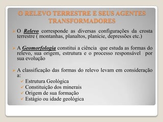 O RELEVO TERRESTRE E SEUS AGENTES
TRANSFORMADORES
O

Relevo corresponde as diversas configurações da crosta
terrestre ( montanhas, planaltos, planície, depressões etc.)

 A Geomorfologia

constitui a ciência que estuda as formas do
relevo, sua origem, estrutura e o processo responsável por
sua evolução

A

classificação das formas do relevo levam em consideração

a:





Estrutura Geológica
Constituição dos minerais
Origem de sua formação
Estágio ou idade geológica

 