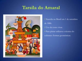 Tarsila do Amaral
• Nascida no Brasil em 1 de setembro
de 1886.
• Uso de cores vivas.
• Para pintar utilizava a técnica do
cubismo: formas geométricas.
 