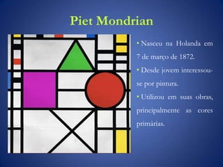 Piet Mondrian
• Nasceu na Holanda em
7 de março de 1872.
• Desde jovem interessou-
se por pintura.
• Utilizou em suas obras,
principalmente as cores
primárias.
 