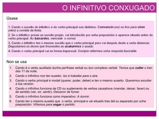 O INFINITIVO CONXUGADO
Úsase
Non se usa
1. Cando é o verbo auxiliado dunha perífrase verbal ou dun complexo verbal: Temos que coller o tren
das 11 da noite.
2. Cando o infinitivo non ten suxeito: Iso é traballar para o aire.
3. Cando o verbo principal é modal (querer, poder, deber) e ten o mesmo suxeito: Queremos escoitar
a túa versión.
4. Cando o infinitivo funciona de CD ou suplemento de verbos causativos (mandar, deixar, facer) ou
de sentido (ver, oír, sentir): Deixaron de fumar.
5. Cando o infinitivo funciona como imperativo: A durmir.
6. Cando ten o mesmo suxeito que o verbo principal e vai situado tras del ou separado por unha
preposición: Viñemos para xogar o partido.
 