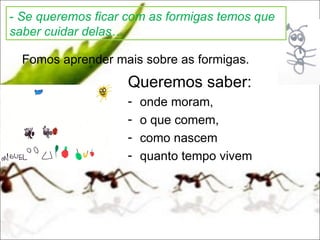 - Se queremos ficar com as formigas temos que
saber cuidar delas…

  Fomos aprender mais sobre as formigas.
                    Queremos saber:
                    -   onde moram,
                    -   o que comem,
                    -   como nascem
                    -   quanto tempo vivem
 