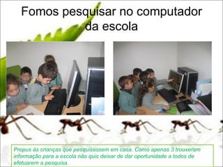 Fomos pesquisar no computador
           da escola




Propus às crianças que pesquisassem em casa. Como apenas 3 trouxeram
informação para a escola não quis deixar de dar oportunidade a todos de
efetuarem a pesquisa.
 