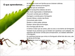 As formigas vivem em família que se chamam colónias.
O que aprendemos…   A casa delas chama-se formigueiro
                    São elas que as constroem
                    Fazem buraquinhos debaixo da terra
                    São muito organizadas e trabalhadoras
                    Procuram comida para os filhotes
                    Carregam a comida para o formigueiro
                    Comem folhas e néctar das flores
                    Comunicam pelo cheiro
                    Sentem o cheiro pelas antenas
                    Existem vários tipos de formigas,
                    Há a formiga pote-de-mel
                    A rainha é maior que as outras, põe os ovos e vive dentro do formigueiro
                    Também há as obreiras que se dividem em operárias e em soldados. As
                    operárias vão buscar comida para armazenarem, as soldado defendem
                    o formigueiro
                    As coisinhas brancas que vimos no formigueiro afinal não são ovos, são
                    as larvas de formiga.
                    As formigas vivem em média 3 anos.
 