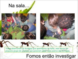 Na sala…




Todos observaram as formigas que apanhámos na horta, mas houve um
pequeno grupo de crianças que quiseram saber mais acerca das formigas.


                      Fomos então investigar
 