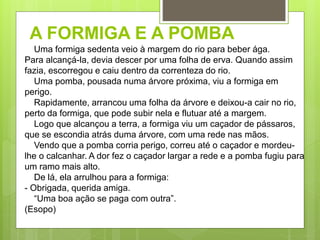 A FORMIGA E A POMBA
Uma formiga sedenta veio à margem do rio para beber ága.
Para alcançá-la, devia descer por uma folha de erva. Quando assim
fazia, escorregou e caiu dentro da correnteza do rio.
Uma pomba, pousada numa árvore próxima, viu a formiga em
perigo.
Rapidamente, arrancou uma folha da árvore e deixou-a cair no rio,
perto da formiga, que pode subir nela e flutuar até a margem.
Logo que alcançou a terra, a formiga viu um caçador de pássaros,
que se escondia atrás duma árvore, com uma rede nas mãos.
Vendo que a pomba corria perigo, correu até o caçador e mordeu-
lhe o calcanhar. A dor fez o caçador largar a rede e a pomba fugiu para
um ramo mais alto.
De lá, ela arrulhou para a formiga:
- Obrigada, querida amiga.
“Uma boa ação se paga com outra”.
(Esopo)
 