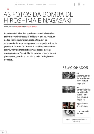 As conseqüências das bombas atômicas lançadas
sobre Hiroshima e Nagasaki foram desastrosas. O
poder consumidor das bombas foi além da
destruição de lugares e pessoas, atingindo a área da
genética. Os efeitos causados fez com que os seus
sobreviventes transmitissem as lesões para as
próximas gerações. Até hoje, crianças nascem com
problemas genéticos causados pela radiação das
bombas.
AS FOTOS DA BOMBA DE
HIROSHIMA E NAGASAKI
PUBLICADO EM FOTOGRAFIA POR REJANE BORGES
RELACIONADOS
os
sobreviventes
da bomba de
hiroshima e
nagasaki
as
consequências
e efeitos da
bomba de
hiroshima e
nagasaki
o grafite e a
arte de rua
tipos de arte
de rua
SAIBA COMO ESCREVER NA
OBVIOUS



CATEGORIAS LOUNGE NEWSLETTER pesquisa   
 