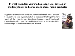 In what ways does your media product use, develop or
    challenge forms and conventions of real media products?

my products in media use forms and conventions of real media products
because I have used my ancillary task to practise all the things that have
seen in all the research I have done in the ‘product research’ section of
my media portfolio. I used the band image analysis to help me get ideas
for the images that I will use in my final product.
 