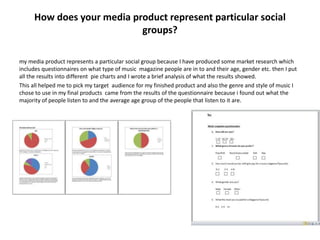 How does your media product represent particular social
                           groups?

my media product represents a particular social group because I have produced some market research which
includes questionnaires on what type of music magazine people are in to and their age, gender etc. then I put
all the results into different pie charts and I wrote a brief analysis of what the results showed.
This all helped me to pick my target audience for my finished product and also the genre and style of music I
chose to use in my final products came from the results of the questionnaire because i found out what the
majority of people listen to and the average age group of the people that listen to it are.
 