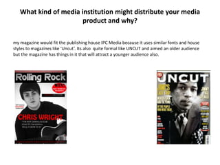 What kind of media institution might distribute your media
                       product and why?

my magazine would fit the publishing house IPC Media because it uses similar fonts and house
styles to magazines like ‘Uncut’. Its also quite formal like UNCUT and aimed an older audience
but the magazine has things in it that will attract a younger audience also.
 