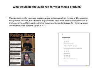 Who would be the audience for your media product?


•   My main audience for my music magazine would be teenagers from the age of 16+ according
    to my market research, but I think the magazine itself has a much wider audience because of
    the house style and fonts used on the front cover and the contents page. So I think my target
    audience would be from the age of 16 – 35.
 