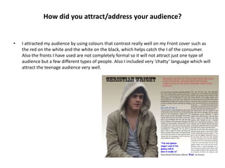 How did you attract/address your audience?


•   I attracted my audience by using colours that contrast really well on my Front cover such as
    the red on the white and the white on the black, which helps catch the I of the consumer.
    Also the fronts I have used are not completely formal so it will not attract just one type of
    audience but a few different types of people. Also I included very ‘chatty’ language which will
    attract the teenage audience very well.
 