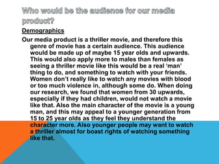 Who would be the audience for our media product?DemographicsOur media product is a thriller movie, and therefore this genre of movie has a certain audience. This audience would be made up of maybe 15 year olds and upwards. This would also apply more to males than females as seeing a thriller movie like this would be a real ‘man’ thing to do, and something to watch with your friends. Women don’t really like to watch any movies with blood or too much violence in, although some do. When doing our research, we found that women from 30 upwards, especially if they had children, would not watch a movie like that. Also the main character of the movie is a young man, and this may appeal to a younger generation from 15 to 25 year olds as they feel they understand the character more. Also younger people may want to watch a thriller almost for boast rights of watching something like that.