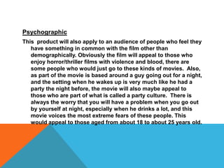 PsychographicThis  product will also apply to an audience of people who feel they have something in common with the film other than demographically. Obviously the film will appeal to those who enjoy horror/thriller films with violence and blood, there are some people who would just go to these kinds of movies.  Also, as part of the movie is based around a guy going out for a night, and the setting when he wakes up is very much like he had a party the night before, the movie will also maybe appeal to those who are part of what is called a party culture.  There is always the worry that you will have a problem when you go out by yourself at night, especially when he drinks a lot, and this movie voices the most extreme fears of these people. This would appeal to those aged from about 18 to about 25 years old.