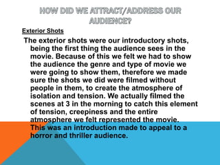HOW DID WE ATTRACT/ADDRESS OUR AUDIENCE?Exterior ShotsThe exterior shots were our introductory shots, being the first thing the audience sees in the movie. Because of this we felt we had to show the audience the genre and type of movie we were going to show them, therefore we made sure the shots we did were filmed without people in them, to create the atmosphere of isolation and tension. We actually filmed the scenes at 3 in the morning to catch this element of tension, creepiness and the entire atmosphere we felt represented the movie.  This was an introduction made to appeal to a horror and thriller audience.