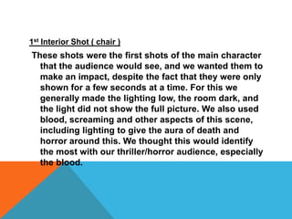 1st Interior Shot ( chair )These shots were the first shots of the main character that the audience would see, and we wanted them to make an impact, despite the fact that they were only shown for a few seconds at a time. For this we generally made the lighting low, the room dark, and the light did not show the full picture. We also used blood, screaming and other aspects of this scene, including lighting to give the aura of death and horror around this. We thought this would identify the most with our thriller/horror audience, especially the blood. 