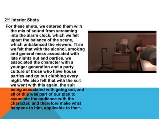 2nd Interior ShotsFor these shots, we entered them with the mix of sound from screaming into the alarm clock, which we felt upset the balance of the scene, which unbalanced the viewers. Then we felt that with the alcohol, smoking and general mess associated with late nights out and parties, we associated the character with a younger generation and a party culture of those who have house parties and go out clubbing every night. We also felt that with the suit we went with this again, the suit being associated with going out, and all of this was part of our plan to associate the audience with the character, and therefore make what happens to him, applicable to them.