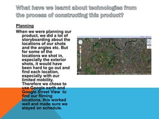 What have we learnt about technologies from the process of constructing this product?PlanningWhen we were planning our product, we did a lot of storyboarding about the locations of our shots and the angles etc. But for some of the locations we shot in, especially the exterior shots, it would have been hard to go out and find each location, especially with our limited mobility. Therefore we chose to use Google earth and Google Street View  to find our filming locations, this worked well and made sure we stayed on schedule.