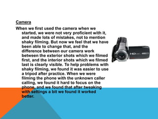 Camera When we first used the camera when we started, we were not very proficient with it, and made lots of mistakes, not to mention shaky filming. But now we feel that we have been able to change that, and the difference between our camera work between the exterior shots which we filmed first, and the interior shots which we filmed last is clearly visible. To help problems with shaky filming, we found it was easier to use a tripod after practice. When we were filming the phone with the unknown caller calling, we found it hard to focus on the phone, and we found that after tweaking with settings a bit we found it worked better. 