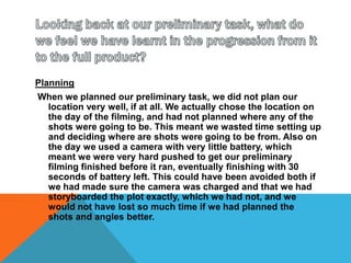 Looking back at our preliminary task, what do we feel we have learnt in the progression from it to the full product?PlanningWhen we planned our preliminary task, we did not plan our location very well, if at all. We actually chose the location on the day of the filming, and had not planned where any of the shots were going to be. This meant we wasted time setting up and deciding where are shots were going to be from. Also on the day we used a camera with very little battery, which meant we were very hard pushed to get our preliminary filming finished before it ran, eventually finishing with 30 seconds of battery left. This could have been avoided both if we had made sure the camera was charged and that we had storyboarded the plot exactly, which we had not, and we would not have lost so much time if we had planned the shots and angles better.