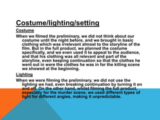 Costume/lighting/settingCostumeWhen we filmed the preliminary, we did not think about our costume until the night before, and we brought in basic clothing which was irrelevant almost to the storyline of the film. But in the full product, we planned the costume specifically, and we even used it to appeal to the audience, and that his clothing was all relevant and part of the storyline, even keeping continuation so that the clothes he went out in were the clothes he was in for the killing scene we showed at the beginning. LightingWhen we were filming the preliminary, we did not use the lighting we had, even breaking continuation by turning it on and off. On the other hand, whilst filming the full product, especially for the murder scene, we used different types of light for different angles, making it unpredictable.