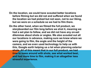 On the location, we could have scouted better locations before filming but we did not and suffered when we found the location we had picked but not seen, not to our liking, but we were on a schedule so we had to film there. On the other hand, when we filmed the full product, we storyboarded our film long before we shot it, meaning we had a set plan to follow, and we did not have any on-set dilemmas about shots or angles. We also scouted out all our locations in advance, making sure we knew where we were going to film, the angle and the height of the camera, and we even used technology to help us with this, Google earth helping us a lot when planning exterior shots. All of this meant that in our full product, we had time to mess around with shots, see what worked best, and had more time to film, making it an altogether less stressful experience.