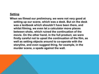 SettingWhen we filmed our preliminary, we were not very good at setting up our scene, which was a desk. But on the desk was a textbook which shouldn’t have been there, and whilst filming, we even let a calculator move places between shots, which ruined the continuation of the movie. On the other hand, in the full product, we were firstly careful not to upset the continuation of the film, as well as setting objects around to co-operate with the storyline, and even suggest thing, for example, in the murder scene, a spade against the wall.