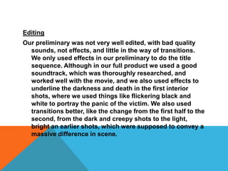 EditingOur preliminary was not very well edited, with bad quality sounds, not effects, and little in the way of transitions. We only used effects in our preliminary to do the title sequence. Although in our full product we used a good soundtrack, which was thoroughly researched, and worked well with the movie, and we also used effects to underline the darkness and death in the first interior shots, where we used things like flickering black and white to portray the panic of the victim. We also used transitions better, like the change from the first half to the second, from the dark and creepy shots to the light, bright an earlier shots, which were supposed to convey a massive difference in scene.